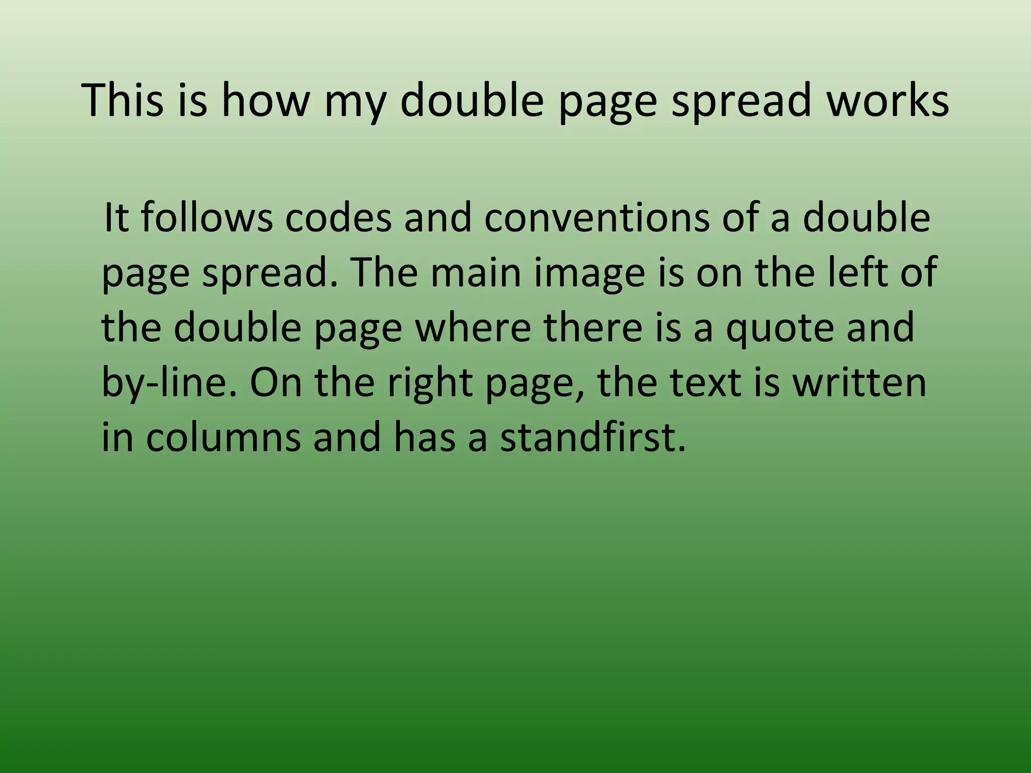 This is how my double page spread works

It follows codes and conventions of a double
page spread. The main image is on the left of
the double page where there is a quote and
by-line. On the right page, the text is written
in columns and has a standfirst.
 