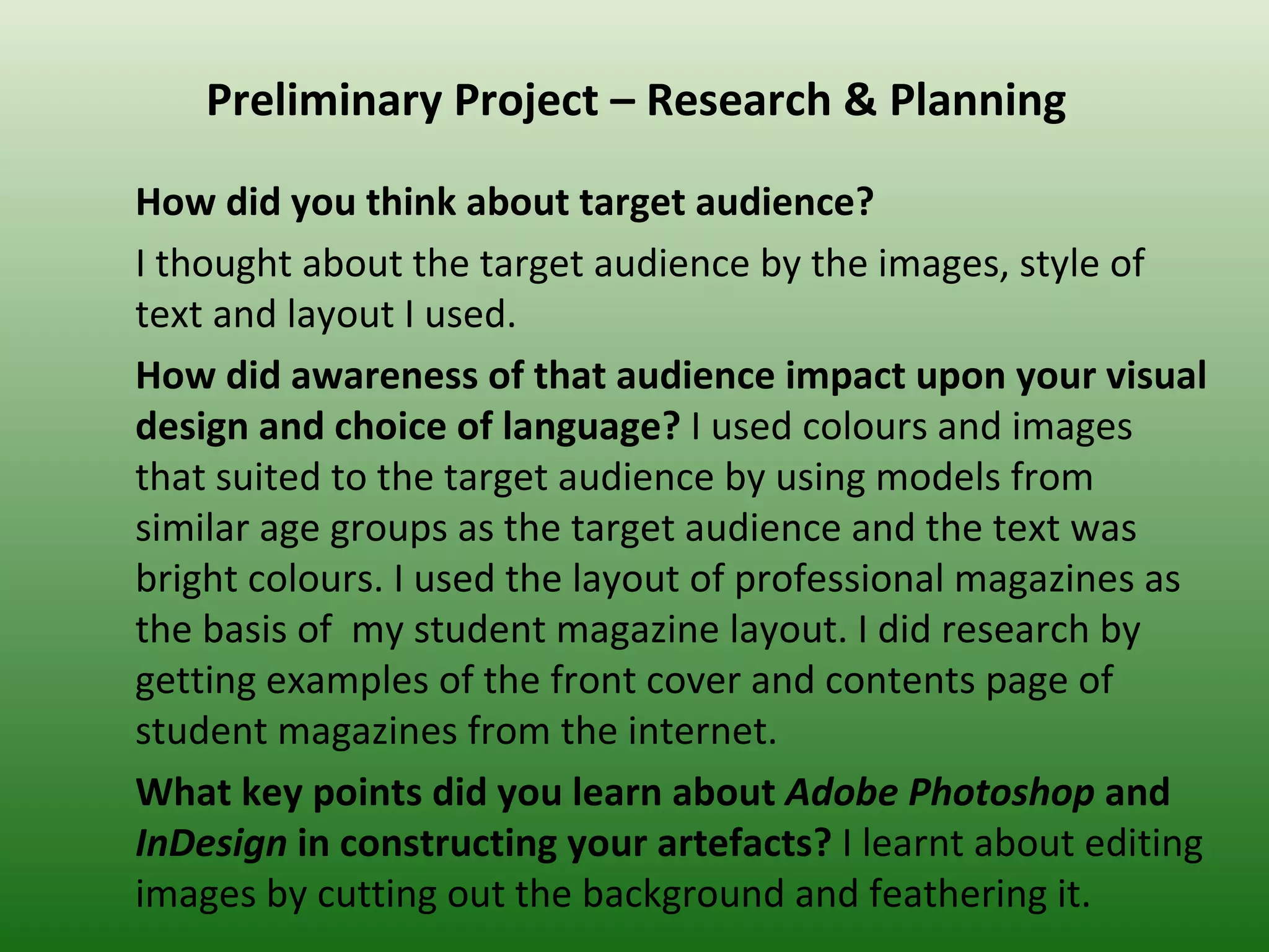 Preliminary Project – Research & Planning

How did you think about target audience?
I thought about the target audience by the images, style of
text and layout I used.
How did awareness of that audience impact upon your visual
design and choice of language? I used colours and images
that suited to the target audience by using models from
similar age groups as the target audience and the text was
bright colours. I used the layout of professional magazines as
the basis of my student magazine layout. I did research by
getting examples of the front cover and contents page of
student magazines from the internet.
What key points did you learn about Adobe Photoshop and
InDesign in constructing your artefacts? I learnt about editing
images by cutting out the background and feathering it.
 