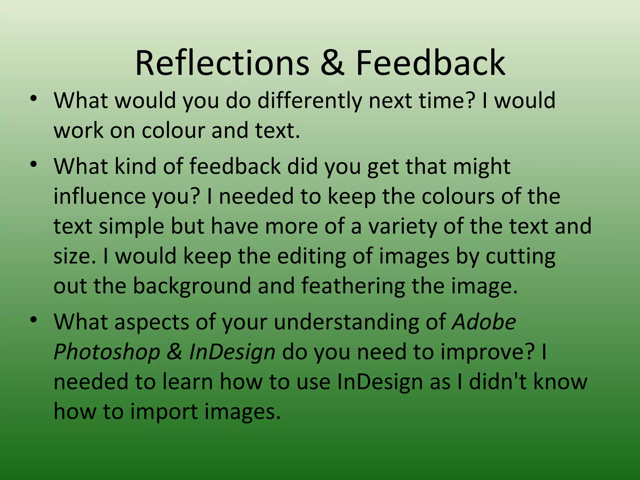 Reflections & Feedback
• What would you do differently next time? I would
  work on colour and text.
• What kind of feedback did you get that might
  influence you? I needed to keep the colours of the
  text simple but have more of a variety of the text and
  size. I would keep the editing of images by cutting
  out the background and feathering the image.
• What aspects of your understanding of Adobe
  Photoshop & InDesign do you need to improve? I
  needed to learn how to use InDesign as I didn't know
  how to import images.
 