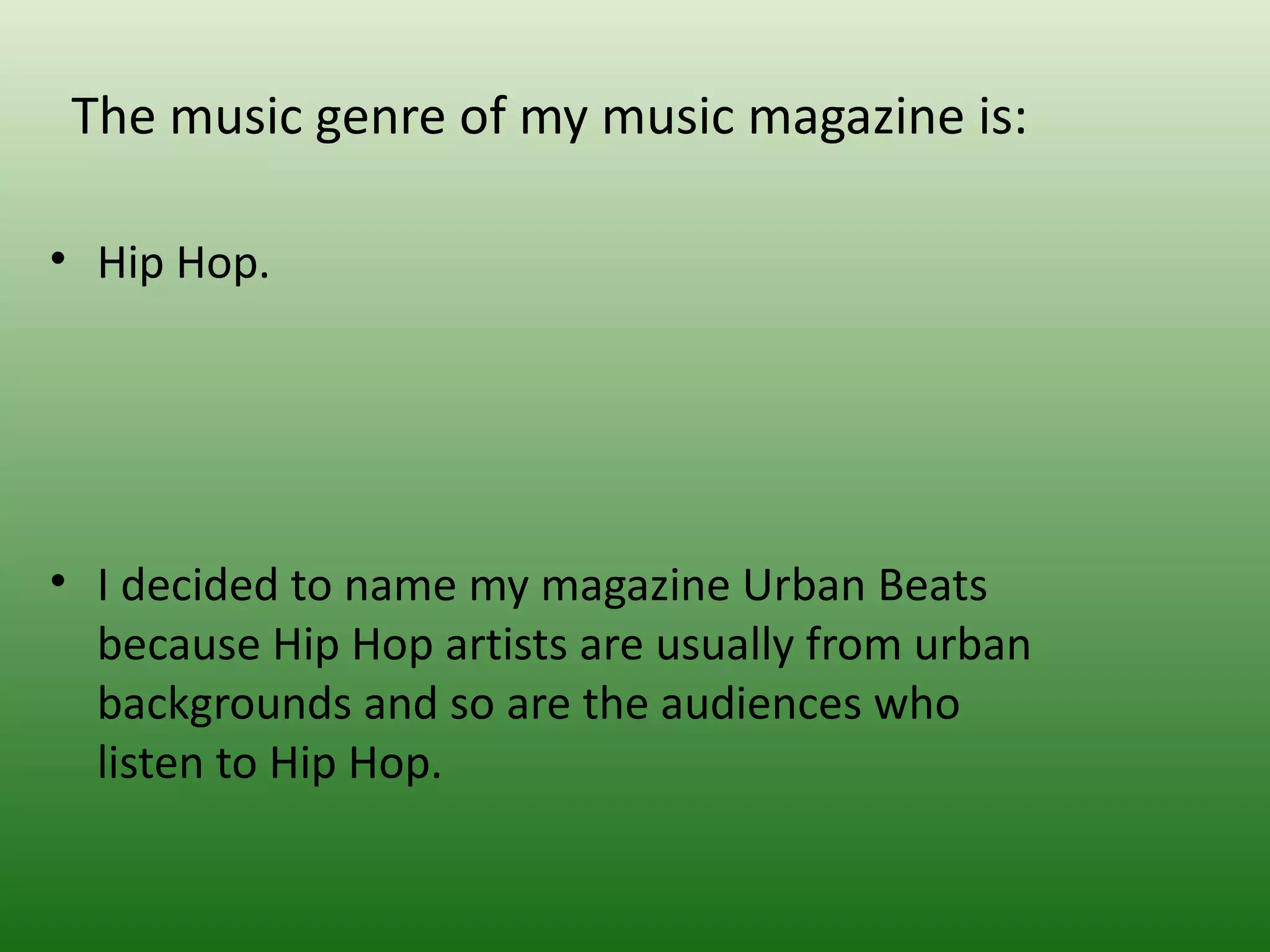 The music genre of my music magazine is:

• Hip Hop.




• I decided to name my magazine Urban Beats
  because Hip Hop artists are usually from urban
  backgrounds and so are the audiences who
  listen to Hip Hop.
 