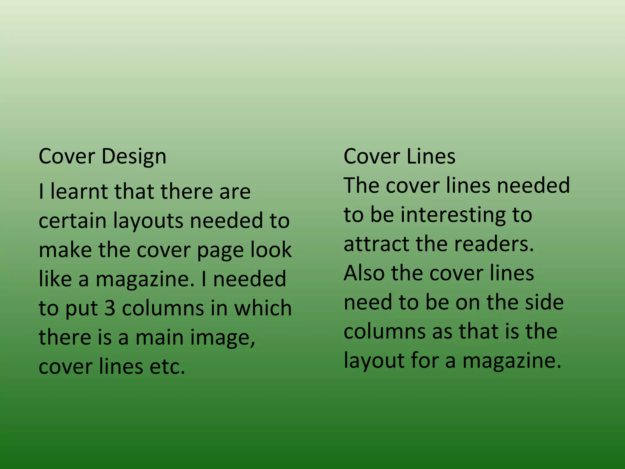 Cover Design                Cover Lines
I learnt that there are     The cover lines needed
certain layouts needed to   to be interesting to
make the cover page look    attract the readers.
like a magazine. I needed   Also the cover lines
to put 3 columns in which   need to be on the side
there is a main image,      columns as that is the
cover lines etc.            layout for a magazine.
 