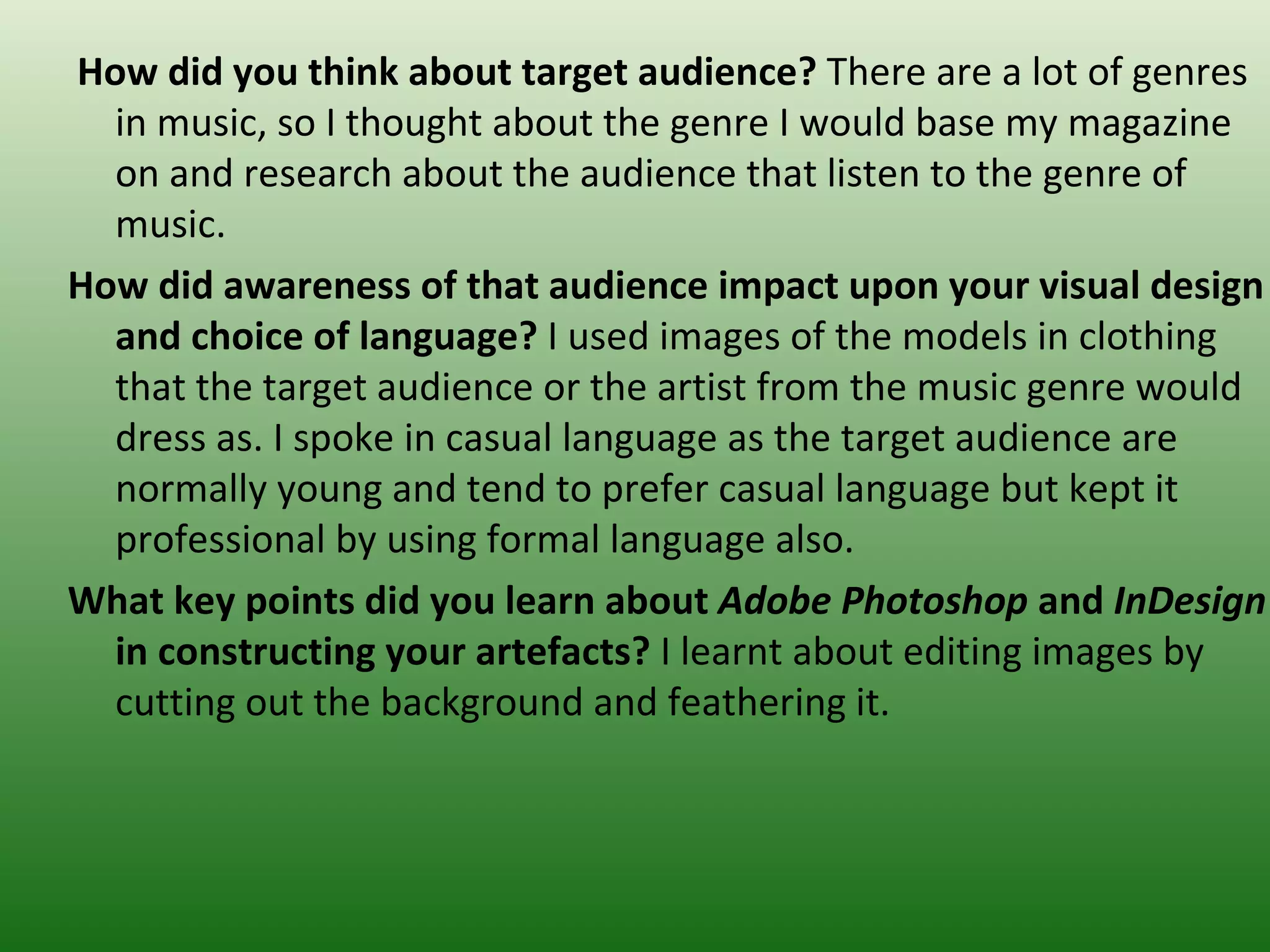 How did you think about target audience? There are a lot of genres
  in music, so I thought about the genre I would base my magazine
  on and research about the audience that listen to the genre of
  music.
How did awareness of that audience impact upon your visual design
  and choice of language? I used images of the models in clothing
  that the target audience or the artist from the music genre would
  dress as. I spoke in casual language as the target audience are
  normally young and tend to prefer casual language but kept it
  professional by using formal language also.
What key points did you learn about Adobe Photoshop and InDesign
  in constructing your artefacts? I learnt about editing images by
  cutting out the background and feathering it.
 