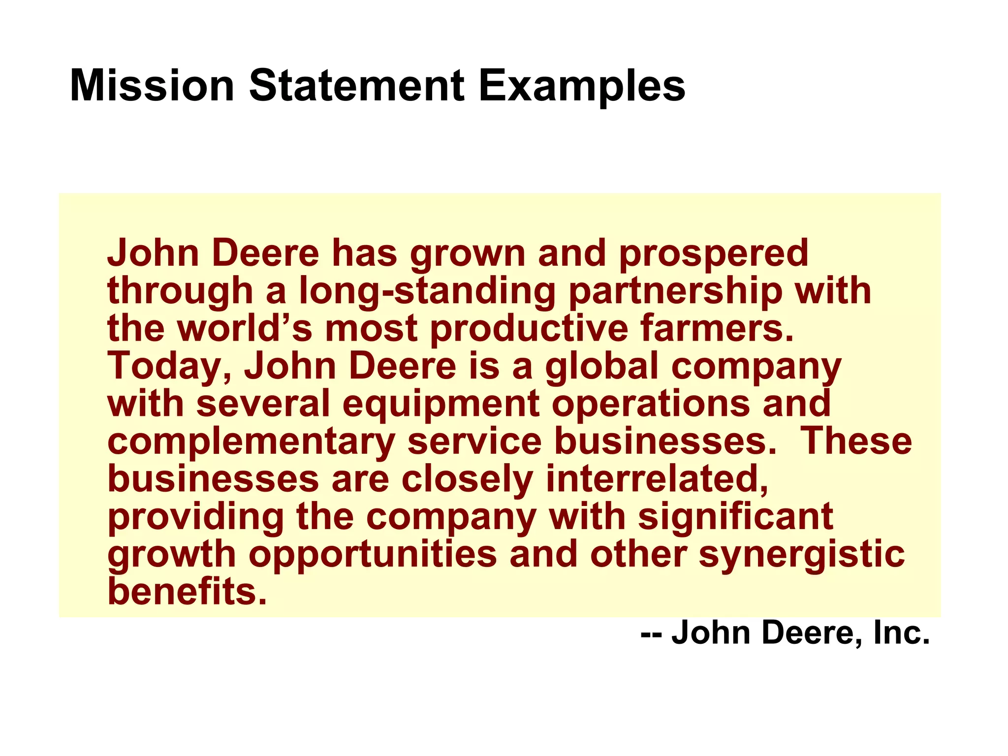 John Deere has grown and prospered through a long-standing partnership with the world’s most productive farmers.  Today, John Deere is a global company with several equipment operations and complementary service businesses.  These businesses are closely interrelated, providing the company with significant growth opportunities and other synergistic benefits. Mission Statement Examples -- John Deere, Inc. 