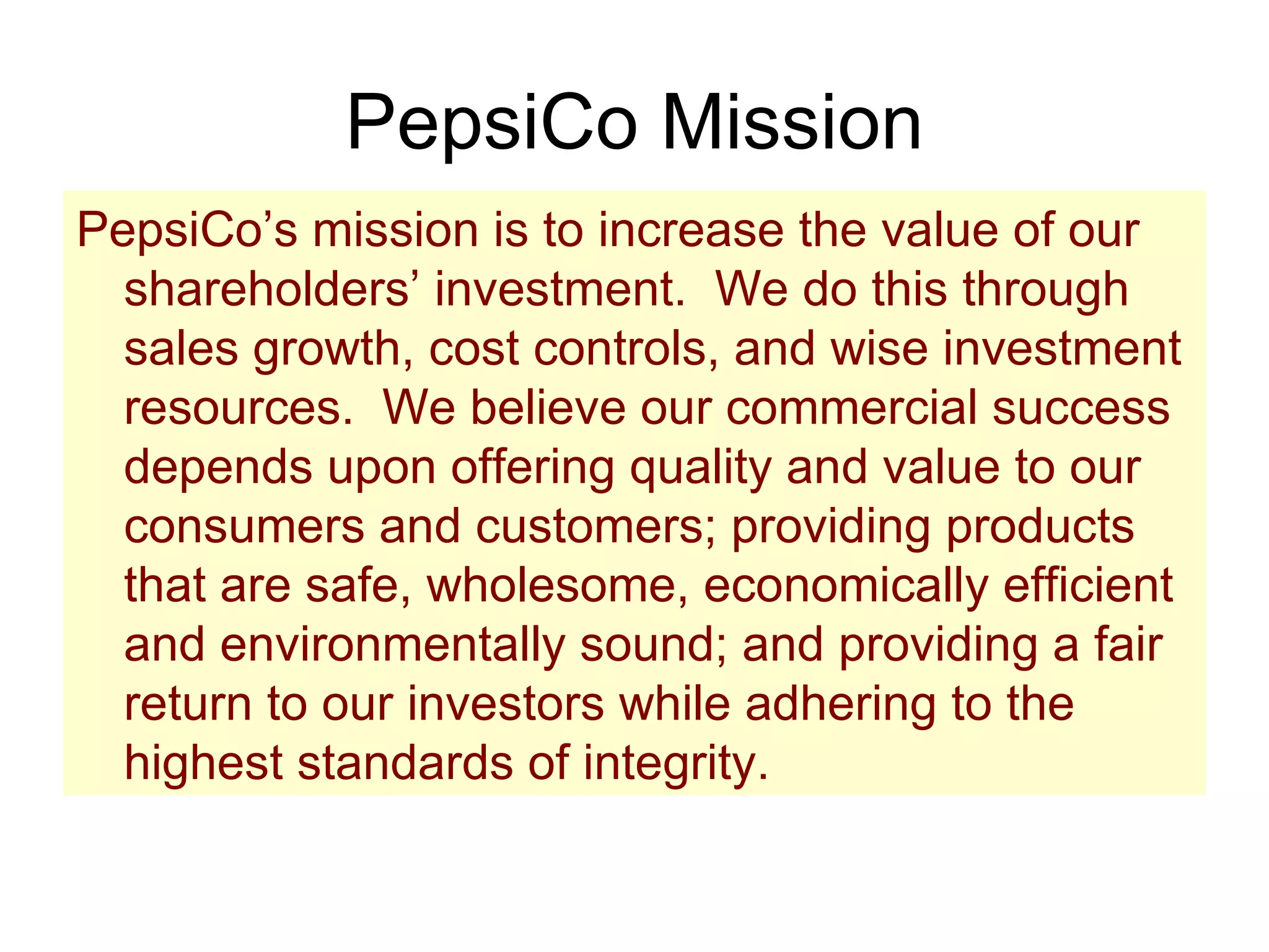 PepsiCo Mission PepsiCo’s mission is to increase the value of our shareholders’ investment.  We do this through sales growth, cost controls, and wise investment resources.  We believe our commercial success depends upon offering quality and value to our consumers and customers; providing products that are safe, wholesome, economically efficient and environmentally sound; and providing a fair return to our investors while adhering to the highest standards of integrity. 