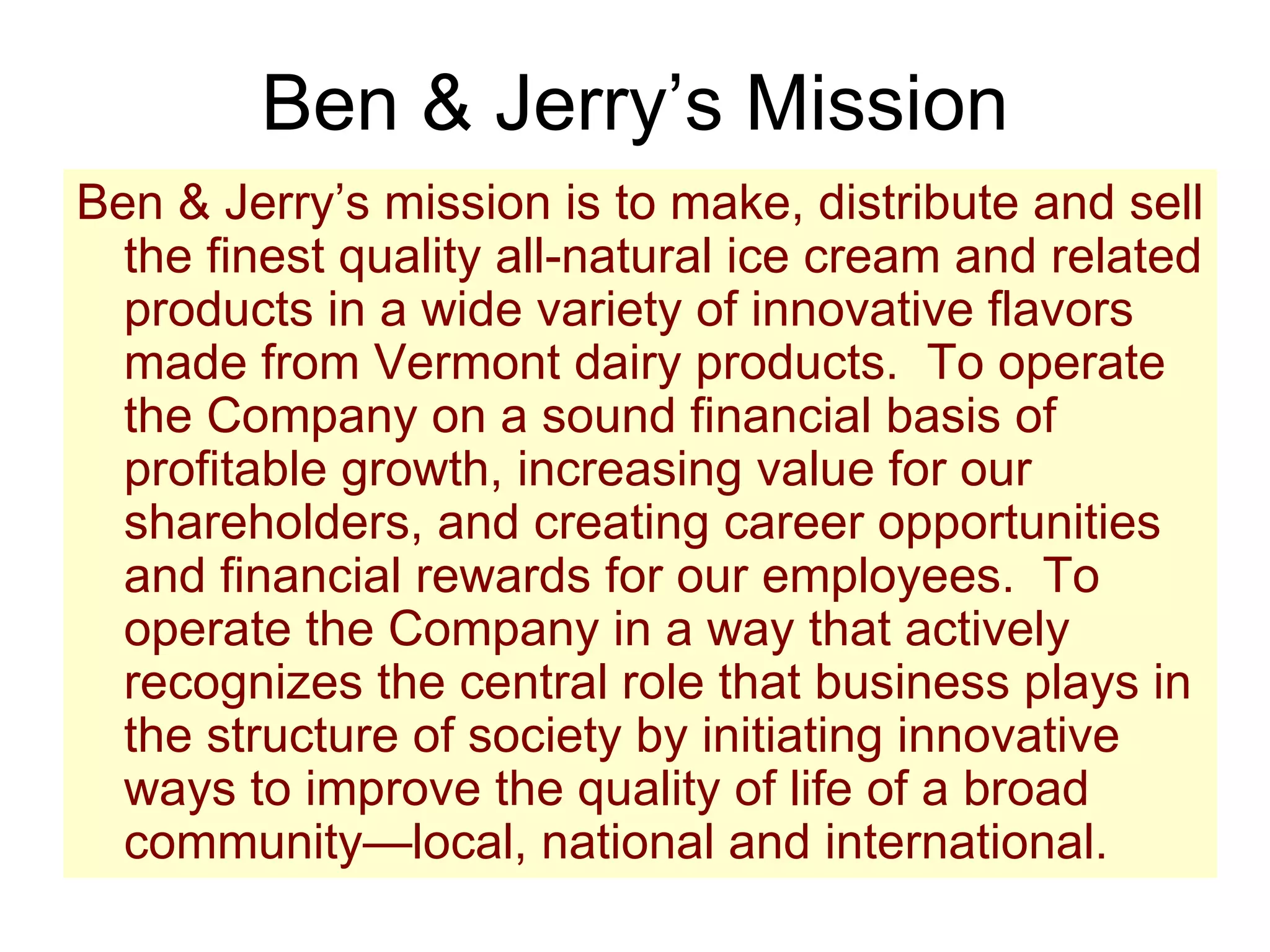 Ben & Jerry’s Mission Ben & Jerry’s mission is to make, distribute and sell the finest quality all-natural ice cream and related products in a wide variety of innovative flavors made from Vermont dairy products.  To operate the Company on a sound financial basis of profitable growth, increasing value for our shareholders, and creating career opportunities and financial rewards for our employees.  To operate the Company in a way that actively recognizes the central role that business plays in the structure of society by initiating innovative ways to improve the quality of life of a broad community—local, national and international. 