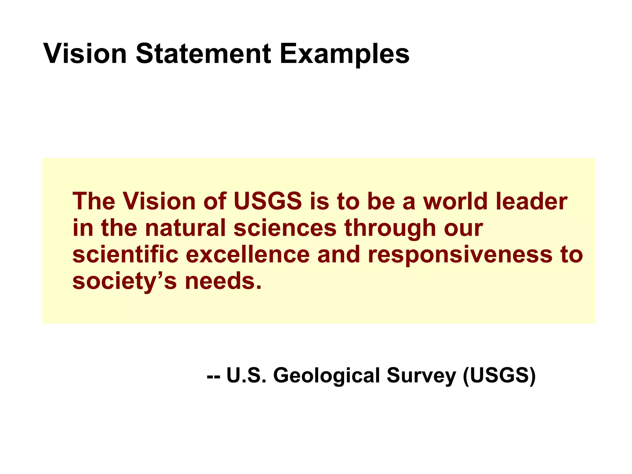 The Vision of USGS is to be a world leader in the natural sciences through our scientific excellence and responsiveness to society’s needs. Vision Statement Examples -- U.S. Geological Survey (USGS) 