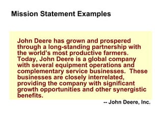 John Deere has grown and prospered through a long-standing partnership with the world’s most productive farmers.  Today, John Deere is a global company with several equipment operations and complementary service businesses.  These businesses are closely interrelated, providing the company with significant growth opportunities and other synergistic benefits. Mission Statement Examples -- John Deere, Inc. 