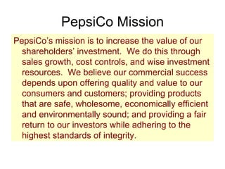 PepsiCo Mission PepsiCo’s mission is to increase the value of our shareholders’ investment.  We do this through sales growth, cost controls, and wise investment resources.  We believe our commercial success depends upon offering quality and value to our consumers and customers; providing products that are safe, wholesome, economically efficient and environmentally sound; and providing a fair return to our investors while adhering to the highest standards of integrity. 