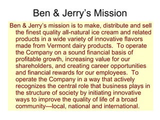 Ben & Jerry’s Mission Ben & Jerry’s mission is to make, distribute and sell the finest quality all-natural ice cream and related products in a wide variety of innovative flavors made from Vermont dairy products.  To operate the Company on a sound financial basis of profitable growth, increasing value for our shareholders, and creating career opportunities and financial rewards for our employees.  To operate the Company in a way that actively recognizes the central role that business plays in the structure of society by initiating innovative ways to improve the quality of life of a broad community—local, national and international. 
