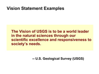 The Vision of USGS is to be a world leader in the natural sciences through our scientific excellence and responsiveness to society’s needs. Vision Statement Examples -- U.S. Geological Survey (USGS) 