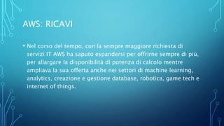 AWS: RICAVI
• Nel corso del tempo, con la sempre maggiore richiesta di
servizi IT AWS ha saputo espandersi per offrirne sempre di più,
per allargare la disponibilità di potenza di calcolo mentre
ampliava la sua offerta anche nei settori di machine learning,
analytics, creazione e gestione database, robotica, game tech e
internet of things.
 