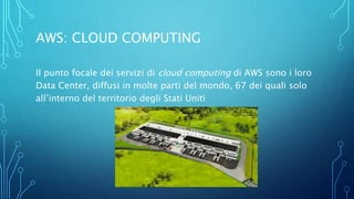 AWS: CLOUD COMPUTING
Il punto focale dei servizi di cloud computing di AWS sono i loro
Data Center, diffusi in molte parti del mondo, 67 dei quali solo
all’interno del territorio degli Stati Uniti
 