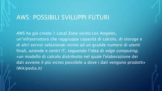 AWS: POSSIBILI SVILUPPI FUTURI
AWS ha già creato 1 Local Zone vicino Los Angeles,
un’infrastruttura che raggruppa capacità di calcolo, di storage e
di altri servizi selezionati vicino ad un grande numero di utenti
finali, aziende e centri IT, seguendo l’idea di edge computing,
«un modello di calcolo distribuito nel quale l'elaborazione dei
dati avviene il più vicino possibile a dove i dati vengono prodotti»
(Wikipedia.it)
 