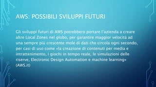 AWS: POSSIBILI SVILUPPI FUTURI
Gli sviluppi futuri di AWS potrebbero portare l’azienda a creare
altre Local Zones nel globo, per garantire maggior velocità ad
una sempre più crescente mole di dati che circola ogni secondo,
per casi di uso come «la creazione di contenuti per media e
intrattenimento, i giochi in tempo reale, le simulazioni delle
riserve, Electronic Design Automation e machine learning»
(AWS.it)
 