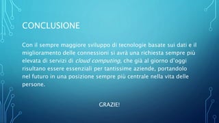 CONCLUSIONE
Con il sempre maggiore sviluppo di tecnologie basate sui dati e il
miglioramento delle connessioni si avrà una richiesta sempre più
elevata di servizi di cloud computing, che già al giorno d’oggi
risultano essere essenziali per tantissime aziende, portandolo
nel futuro in una posizione sempre più centrale nella vita delle
persone.
GRAZIE!
 
