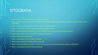 SITOGRAFIA:
• https://kinsta.com/it/blog/quote-di-mercato-del-cloud/
• https://www.corrierecomunicazioni.it/digital-economy/ecommerce/utili-record-per-amazon-traina-il-cloud-ricavi-
in-frenata/
• https://it.investing.com/equities/amazon-com-inc-balance-sheet
• https://en.wikipedia.org/wiki/Timeline_of_Amazon_Web_Services
• https://www.statista.com/statistics/233725/development-of-amazon-web-services-revenue/
• https://aws.amazon.com/it/cloudfront/features/?p=ugi&l=na
• https://www.infrastructure.aws
• https://it.wikipedia.org/wiki/Edge_computing
• https://www.contino.io/insights/whos-using-aws
• https://www.hostingtalk.it/lezione-4-cloud-computing-iaas-funzionamento-ed-esempi_-c000000sw/
• https://it.wikipedia.org/wiki/Cloud_computing
 