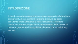 INTRODUZIONE
Il cloud computing rappresenta un nuovo approccio alla fornitura
di risorse IT, che consente la fruizione di servizi da parte
dell’utente finale attraverso la rete, riservando al fornitore
l’onere dei processi di gestione e rinnovamento delle risorse di
calcolo e garantendo l’accessibilità all’utente con modalità pay
per use.
 