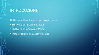INTRODUZIONE
Nello specifico, i servizi principali sono:
• Software as a service, SaaS
• Platform as a Service, PaaS
• Infrastracture as a Service, Iaas
 
