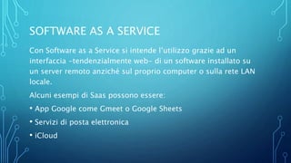 SOFTWARE AS A SERVICE
Con Software as a Service si intende l’utilizzo grazie ad un
interfaccia -tendenzialmente web- di un software installato su
un server remoto anziché sul proprio computer o sulla rete LAN
locale.
Alcuni esempi di Saas possono essere:
• App Google come Gmeet o Google Sheets
• Servizi di posta elettronica
• iCloud
 