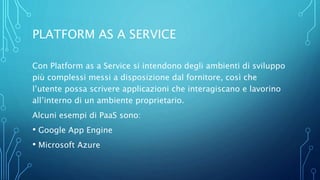 PLATFORM AS A SERVICE
Con Platform as a Service si intendono degli ambienti di sviluppo
più complessi messi a disposizione dal fornitore, così che
l’utente possa scrivere applicazioni che interagiscano e lavorino
all’interno di un ambiente proprietario.
Alcuni esempi di PaaS sono:
• Google App Engine
• Microsoft Azure
 
