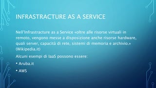 INFRASTRACTURE AS A SERVICE
Nell’Infrastracture as a Service «oltre alle risorse virtuali in
remoto, vengono messe a disposizione anche risorse hardware,
quali server, capacità di rete, sistemi di memoria e archivio.»
(Wikipedia.it)
Alcuni esempi di IaaS possono essere:
• Aruba.it
• AWS
 