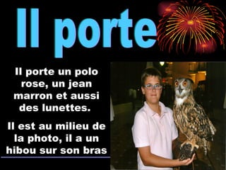 Il porte Il porte un polo rose, un jean marron et aussi des lunettes.  Il est au milieu de la photo, il a un hibou sur son bras 