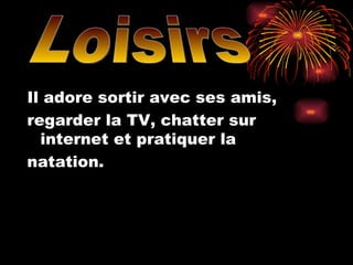 Il adore sortir avec ses amis, regarder la TV, chatter sur internet et pratiquer la  natation. Loisirs 