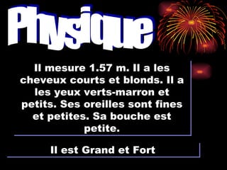 Physique Il mesure 1.57 m. Il a les cheveux courts et blonds. Il a les yeux verts-marron et petits. Ses oreilles sont fines et petites. Sa bouche est petite. Il est Grand et Fort 