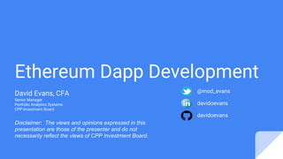 Ethereum Dapp Development
David Evans, CFA
Senior Manager
Portfolio Analytics Systems
CPP Investment Board
davidoevans
@mod_evans
davidoevans
Disclaimer: The views and opinions expressed in this
presentation are those of the presenter and do not
necessarily reflect the views of CPP Investment Board.
 