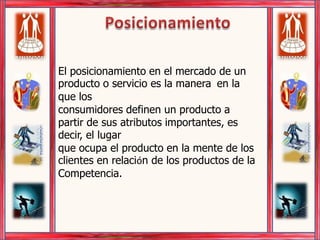 Posicionamiento  El posicionamiento en el mercado de un producto o servicio es la manera  en la que los consumidores definen un producto a partir de sus atributos importantes, es decir, el lugar que ocupa el producto en la mente de los clientes en relación de los productos de la Competencia. 