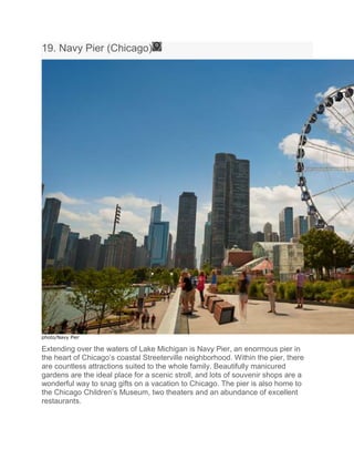 19. Navy Pier (Chicago)
photo/Navy Pier
Extending over the waters of Lake Michigan is Navy Pier, an enormous pier in
the heart of Chicago’s coastal Streeterville neighborhood. Within the pier, there
are countless attractions suited to the whole family. Beautifully manicured
gardens are the ideal place for a scenic stroll, and lots of souvenir shops are a
wonderful way to snag gifts on a vacation to Chicago. The pier is also home to
the Chicago Children’s Museum, two theaters and an abundance of excellent
restaurants.
 