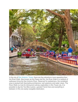 In the city of San Antonio, Texas, there are few attractions more appealing than
the River Walk. Also known as the Paseo del Rio, the River Walk is a network of
walkways lining the San Antonio River. Reserved for pedestrians, the revitalized
area is packed with fascinating architecture, lush greenery and water views. The
River Walk is a hub for dining and culinary exploration in this Texan city. It is
possible to dig into Tex-Mex cuisine, upscale French fare and everything in
between in this one easily navigable destination.
 