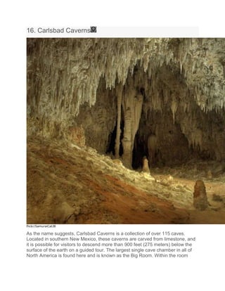 16. Carlsbad Caverns
flickr/SamuraiCatJB
As the name suggests, Carlsbad Caverns is a collection of over 115 caves.
Located in southern New Mexico, these caverns are carved from limestone, and
it is possible for visitors to descend more than 900 feet (275 meters) below the
surface of the earth on a guided tour. The largest single cave chamber in all of
North America is found here and is known as the Big Room. Within the room
 