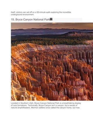 itself, visitors can set off on a 90-minute walk exploring the incredible
underground environment.
15. Bryce Canyon National Park
Located in Southern Utah, Bryce Canyon National Park is a breathtaking display
of rock formations. Technically, Bryce Canyon isn’t a canyon, but a series of
natural amphitheaters. Mormon settlers once called the canyon home, but now
 