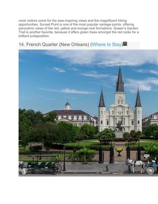 most visitors come for the awe-inspiring views and the magnificent hiking
opportunities. Sunset Point is one of the most popular vantage points, offering
panoramic views of the red, yellow and orange rock formations. Queen’s Garden
Trail is another favorite, because it offers green trees amongst the red rocks for a
brilliant juxtaposition.
14. French Quarter (New Orleans) (Where to Stay)
 