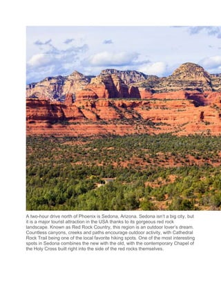 A two-hour drive north of Phoenix is Sedona, Arizona. Sedona isn’t a big city, but
it is a major tourist attraction in the USA thanks to its gorgeous red rock
landscape. Known as Red Rock Country, this region is an outdoor lover’s dream.
Countless canyons, creeks and paths encourage outdoor activity, with Cathedral
Rock Trail being one of the local favorite hiking spots. One of the most interesting
spots in Sedona combines the new with the old, with the contemporary Chapel of
the Holy Cross built right into the side of the red rocks themselves.
 