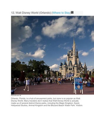 12. Walt Disney World (Orlando) (Where to Stay)
flickr/Etrusia UK
Orlando, Florida, is a hub of amusement parks, but none is so popular as Walt
Disney World. Many travelers don’t realize that Walt Disney World is actually
made up of several distinct theme parks, including the Magic Kingdom, Epcot,
Hollywood Studios, Animal Kingdom and the Blizzard Beach Water Park. Visitors
 
