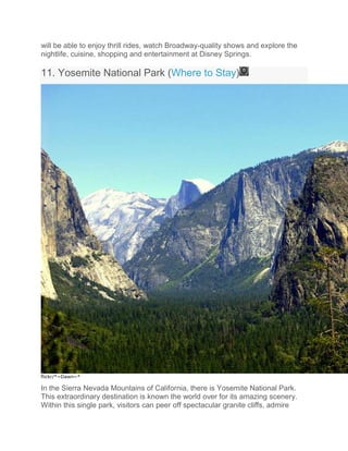 will be able to enjoy thrill rides, watch Broadway-quality shows and explore the
nightlife, cuisine, shopping and entertainment at Disney Springs.
11. Yosemite National Park (Where to Stay)
flickr/*~Dawn~*
In the Sierra Nevada Mountains of California, there is Yosemite National Park.
This extraordinary destination is known the world over for its amazing scenery.
Within this single park, visitors can peer off spectacular granite cliffs, admire
 