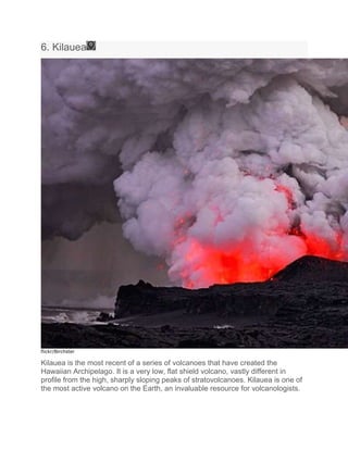 6. Kilauea
flickr/Birchster
Kilauea is the most recent of a series of volcanoes that have created the
Hawaiian Archipelago. It is a very low, flat shield volcano, vastly different in
profile from the high, sharply sloping peaks of stratovolcanoes. Kilauea is one of
the most active volcano on the Earth, an invaluable resource for volcanologists.
 