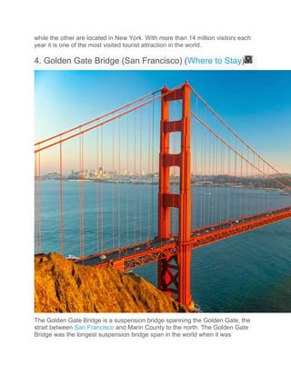 while the other are located in New York. With more than 14 million visitors each
year it is one of the most visited tourist attraction in the world.
4. Golden Gate Bridge (San Francisco) (Where to Stay)
The Golden Gate Bridge is a suspension bridge spanning the Golden Gate, the
strait between San Francisco and Marin County to the north. The Golden Gate
Bridge was the longest suspension bridge span in the world when it was
 