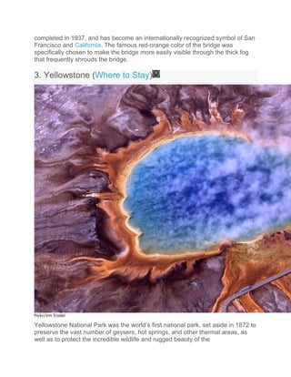 completed in 1937, and has become an internationally recognized symbol of San
Francisco and California. The famous red-orange color of the bridge was
specifically chosen to make the bridge more easily visible through the thick fog
that frequently shrouds the bridge.
3. Yellowstone (Where to Stay)
flickr/Jim Trodel
Yellowstone National Park was the world’s first national park, set aside in 1872 to
preserve the vast number of geysers, hot springs, and other thermal areas, as
well as to protect the incredible wildlife and rugged beauty of the
 