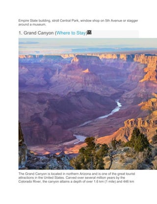 Empire State building, stroll Central Park, window shop on 5th Avenue or stagger
around a museum.
1. Grand Canyon (Where to Stay)
The Grand Canyon is located in northern Arizona and is one of the great tourist
attractions in the United States. Carved over several million years by the
Colorado River, the canyon attains a depth of over 1.6 km (1 mile) and 446 km
 