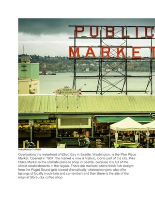 flickr/Mobilus In Mobili
Overlooking the waterfront of Elliott Bay in Seattle, Washington, is the Pike Place
Market. Opened in 1907, the market is now a historic, iconic part of the city. Pike
Place Market is the ultimate place to shop in Seattle, because it is full of the
oldest establishments in the region. There are markets where fresh fish straight
from the Puget Sound gets tossed dramatically, cheesemongers who offer
tastings of locally made brie and camembert and then there is the site of the
original Starbucks coffee shop.
 
