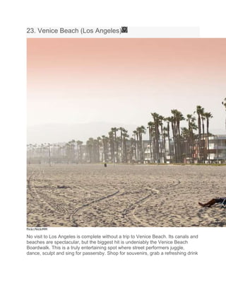 23. Venice Beach (Los Angeles)
flickr/NickiMM
No visit to Los Angeles is complete without a trip to Venice Beach. Its canals and
beaches are spectacular, but the biggest hit is undeniably the Venice Beach
Boardwalk. This is a truly entertaining spot where street performers juggle,
dance, sculpt and sing for passersby. Shop for souvenirs, grab a refreshing drink
 