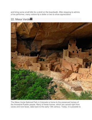 and bring some small bills for a stroll on the boardwalk. After stopping to admire
a live performer, many visitors tip a dollar or two to show appreciation.
22. Mesa Verde
The Mesa Verde National Park in Colorado is home to the preserved homes of
the Ancestral Pueblo people. Many of these homes, which are carved right from
caves and rock faces, date back to the early 13th century. Today, it is possible to
 