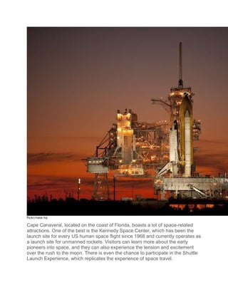 flickr/nasa hq
Cape Canaveral, located on the coast of Florida, boasts a lot of space-related
attractions. One of the best is the Kennedy Space Center, which has been the
launch site for every US human space flight since 1968 and currently operates as
a launch site for unmanned rockets. Visitors can learn more about the early
pioneers into space, and they can also experience the tension and excitement
over the rush to the moon. There is even the chance to participate in the Shuttle
Launch Experience, which replicates the experience of space travel.
 