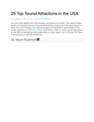25 Top Tourist Attractions in the USA
Last updated on May 29, 2017 in USA 18 Comments
As one of the largest and most diverse countries in the world, The United States
boast an amazing amount of tourist destinations ranging from the skyscrapers of
New York and Chicago, the natural wonders of Yellowstone and Alaska to the
sunny beaches of California, Florida and Hawaii. With so many tourist attractions
in the USA it’s tempting to list entire cities or even states, but in this top 25 I have
tried to focus on specific attractions.
25. Mount Rushmore
 