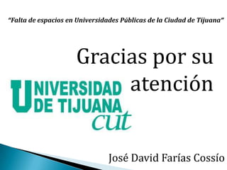 Gracias por su
atención
“Falta de espacios en Universidades Públicas de la Ciudad de Tijuana”
José David Farías Cossío
 
