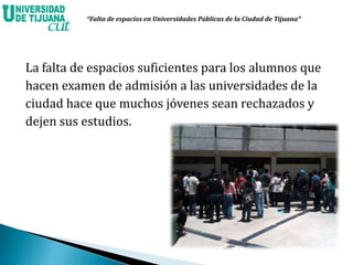 La falta de espacios suficientes para los alumnos que
hacen examen de admisión a las universidades de la
ciudad hace que muchos jóvenes sean rechazados y
dejen sus estudios.
“Falta de espacios en Universidades Públicas de la Ciudad de Tijuana”
 