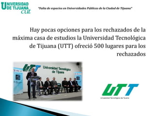Hay pocas opciones para los rechazados de la
máxima casa de estudios la Universidad Tecnológica
de Tijuana (UTT) ofreció 500 lugares para los
rechazados
“Falta de espacios en Universidades Públicas de la Ciudad de Tijuana”
 